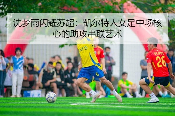 沈梦雨闪耀苏超：凯尔特人女足中场核心的助攻串联艺术