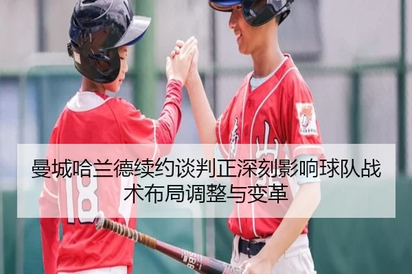 曼城哈兰德续约谈判正深刻影响球队战术布局调整与变革